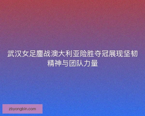 武汉女足鏖战澳大利亚险胜夺冠展现坚韧精神与团队力量
