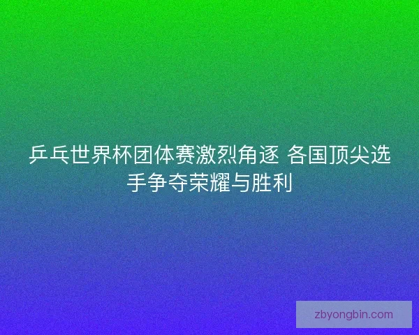 乒乓世界杯团体赛激烈角逐 各国顶尖选手争夺荣耀与胜利