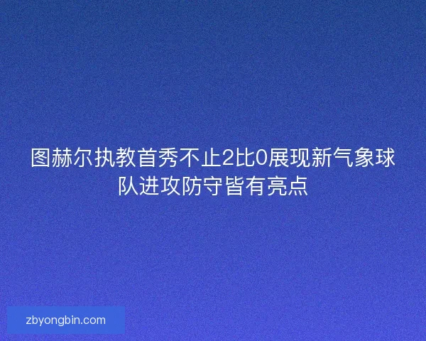 图赫尔执教首秀不止2比0展现新气象球队进攻防守皆有亮点