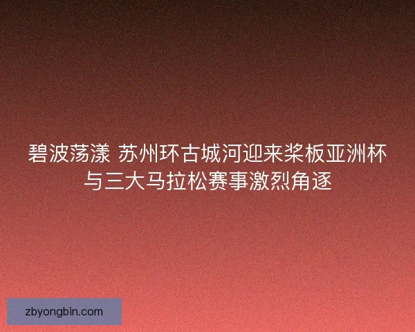 碧波荡漾 苏州环古城河迎来桨板亚洲杯与三大马拉松赛事激烈角逐