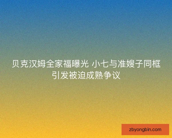 贝克汉姆全家福曝光 小七与准嫂子同框引发被迫成熟争议