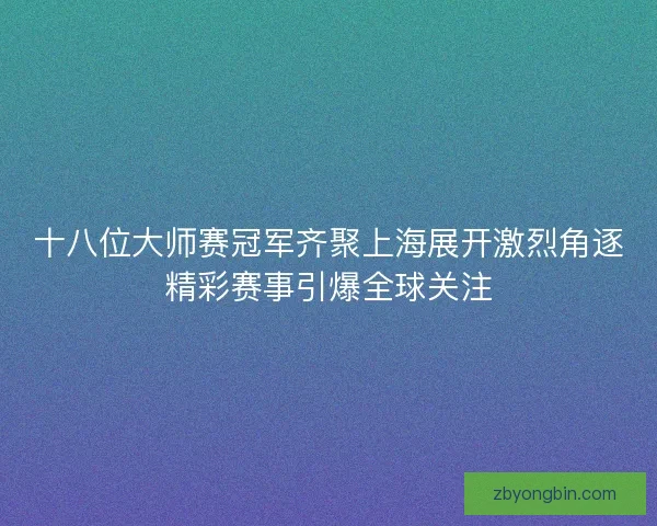 十八位大师赛冠军齐聚上海展开激烈角逐精彩赛事引爆全球关注