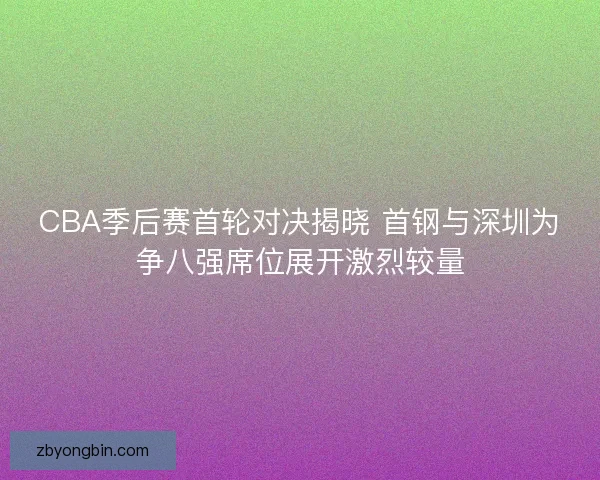 CBA季后赛首轮对决揭晓 首钢与深圳为争八强席位展开激烈较量
