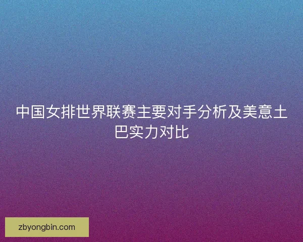 中国女排世界联赛主要对手分析及美意土巴实力对比